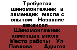 Требуется шиномонтажник  и заменщик  масла с опытом › Название вакансии ­ Шиномонтажник,каменщик масла › Место работы ­ Ул. Павлова 35 - Адыгея респ., Майкоп г. Работа » Вакансии   